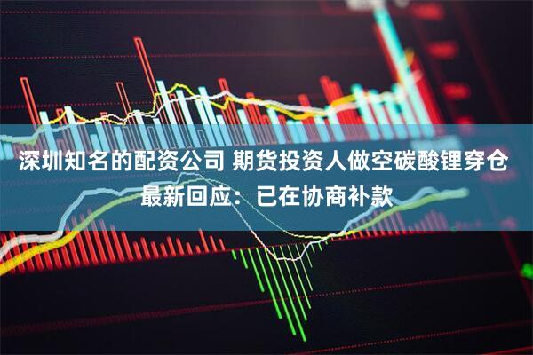 深圳知名的配资公司 期货投资人做空碳酸锂穿仓 最新回应：已在协商补款