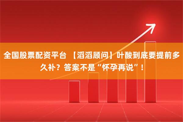 全国股票配资平台 【滔滔顾问】叶酸到底要提前多久补？答案不是“怀孕再说”！