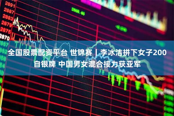 全国股票配资平台 世锦赛丨李冰洁拼下女子200自银牌 中国男女混合接力获亚军