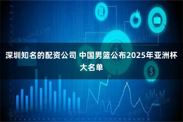深圳知名的配资公司 中国男篮公布2025年亚洲杯大名单