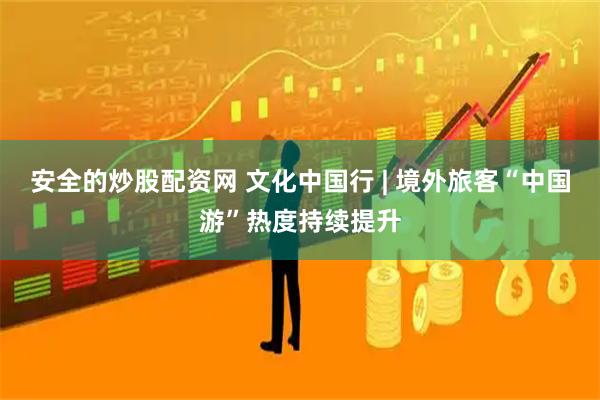 安全的炒股配资网 文化中国行 | 境外旅客“中国游”热度持续提升