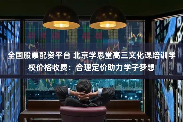 全国股票配资平台 北京学思堂高三文化课培训学校价格收费：合理定价助力学子梦想