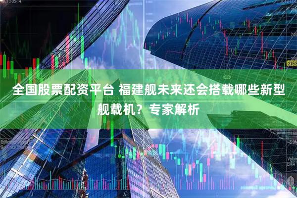 全国股票配资平台 福建舰未来还会搭载哪些新型舰载机？专家解析
