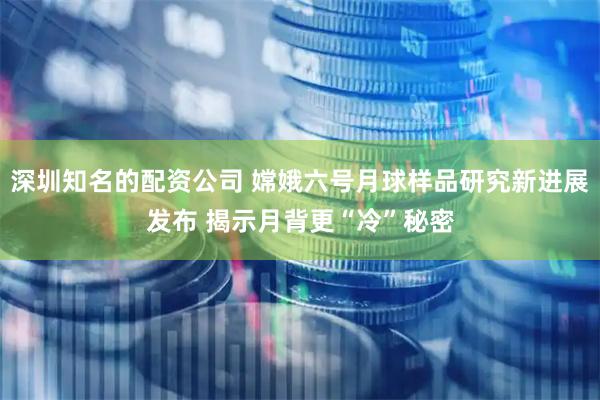 深圳知名的配资公司 嫦娥六号月球样品研究新进展发布 揭示月背更“冷”秘密