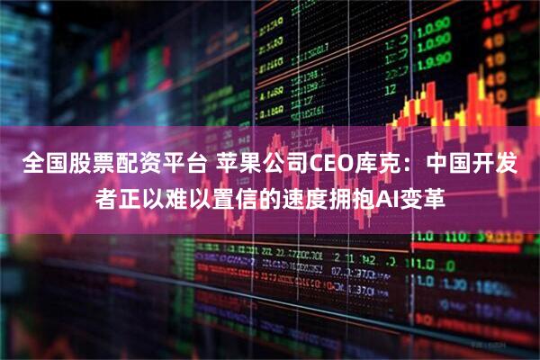 全国股票配资平台 苹果公司CEO库克：中国开发者正以难以置信的速度拥抱AI变革