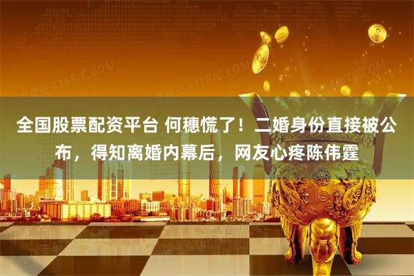 全国股票配资平台 何穗慌了！二婚身份直接被公布，得知离婚内幕后，网友心疼陈伟霆