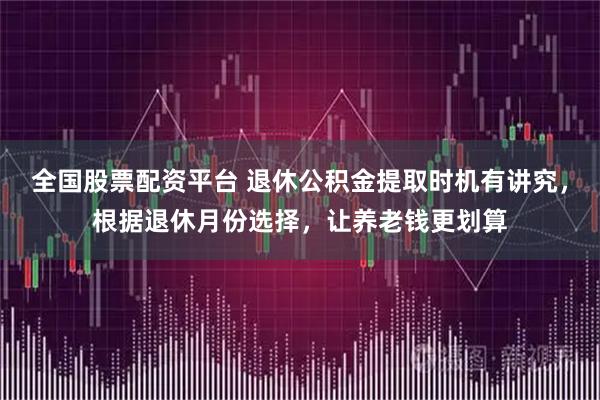 全国股票配资平台 退休公积金提取时机有讲究，根据退休月份选择，让养老钱更划算