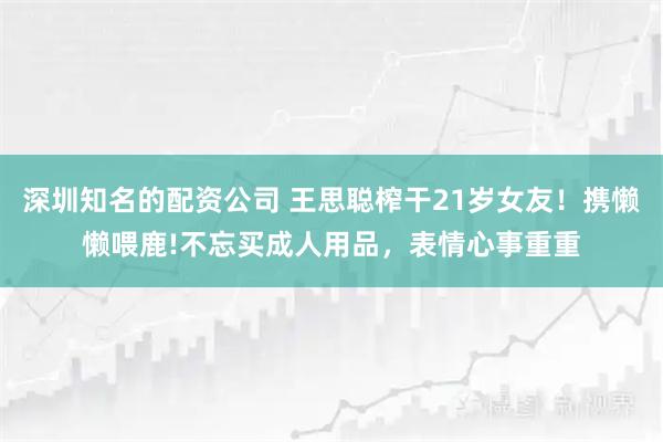 深圳知名的配资公司 王思聪榨干21岁女友！携懒懒喂鹿!不忘买成人用品，表情心事重重
