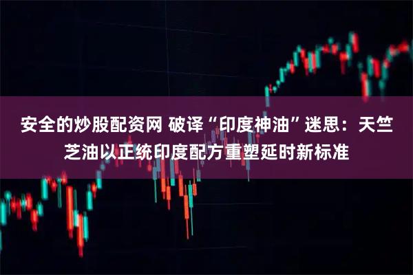 安全的炒股配资网 破译“印度神油”迷思：天竺芝油以正统印度配方重塑延时新标准