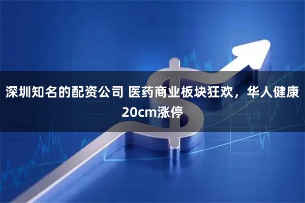 深圳知名的配资公司 医药商业板块狂欢，华人健康20cm涨停