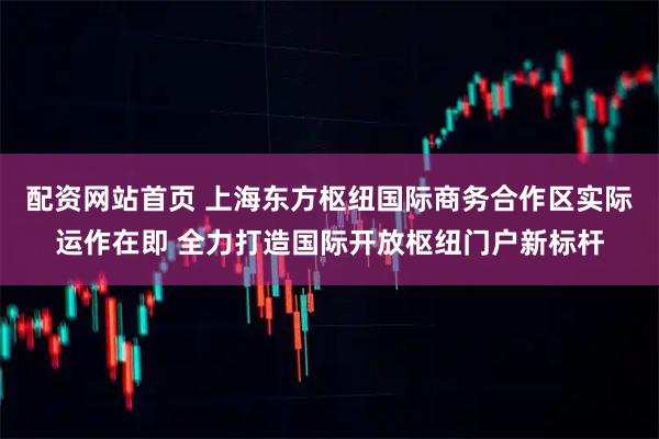 配资网站首页 上海东方枢纽国际商务合作区实际运作在即 全力打造国际开放枢纽门户新标杆