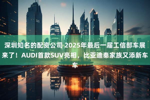 深圳知名的配资公司 2025年最后一届工信部车展来了！AUDI首款SUV亮相，比亚迪秦家族又添新车