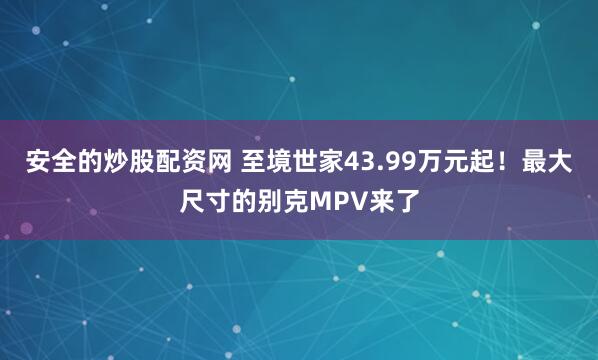 安全的炒股配资网 至境世家43.99万元起！最大尺寸的别克MPV来了