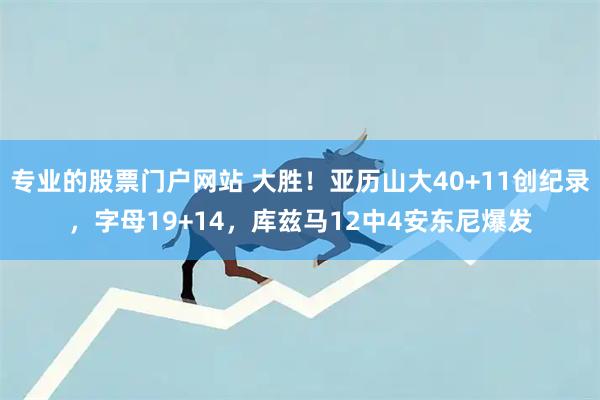 专业的股票门户网站 大胜！亚历山大40+11创纪录，字母19+14，库兹马12中4安东尼爆发