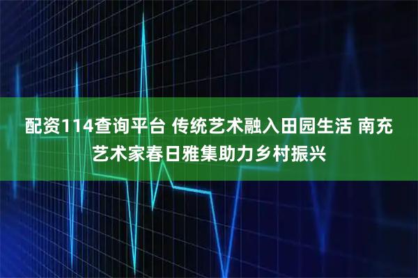 配资114查询平台 传统艺术融入田园生活 南充艺术家春日雅集助力乡村振兴