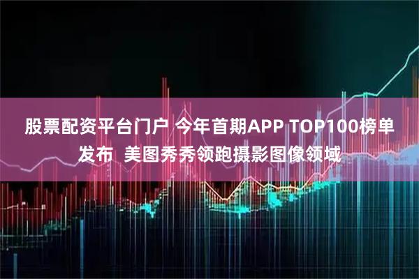 股票配资平台门户 今年首期APP TOP100榜单发布  美图秀秀领跑摄影图像领域