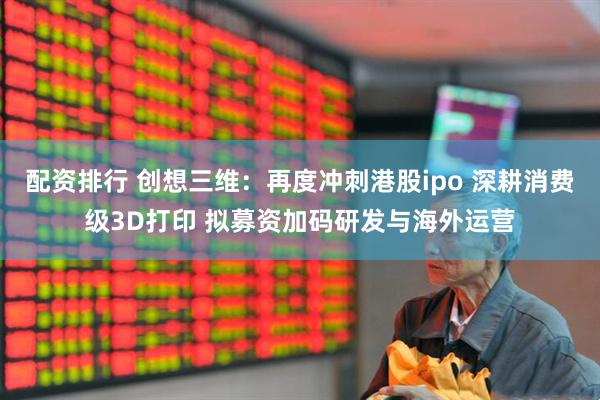 配资排行 创想三维：再度冲刺港股ipo 深耕消费级3D打印 拟募资加码研发与海外运营