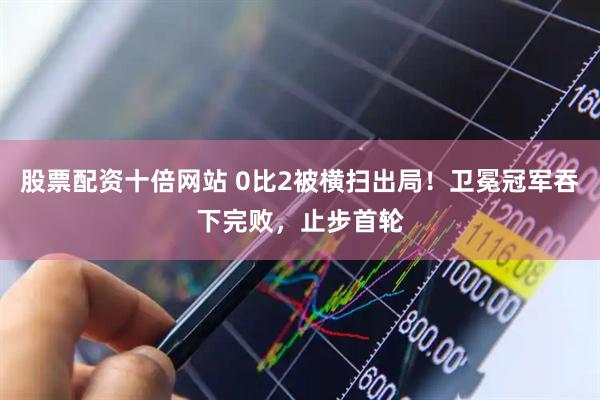 股票配资十倍网站 0比2被横扫出局！卫冕冠军吞下完败，止步首轮