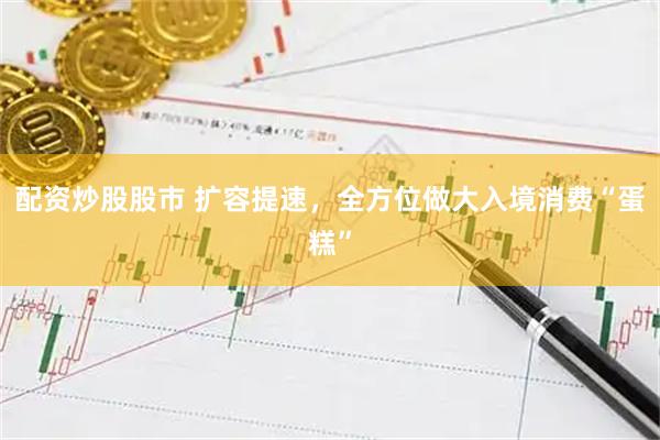 配资炒股股市 扩容提速,全方位做大入境消费“蛋糕”